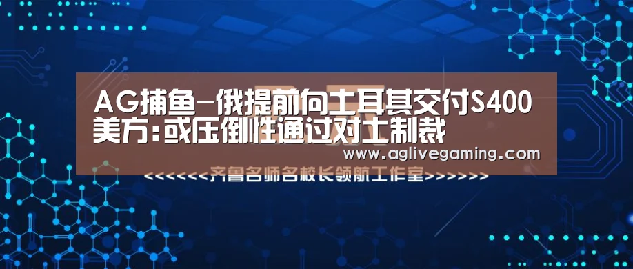 AG捕鱼-俄提前向土耳其交付S400美方:或压倒性通过对土制裁(图3) AG综合